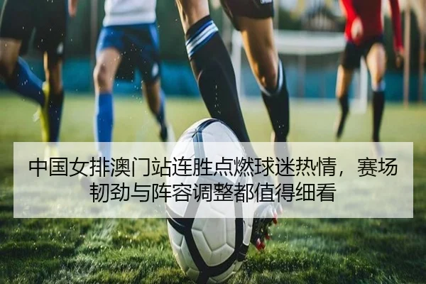 中国女排澳门站连胜点燃球迷热情，赛场韧劲与阵容调整都值得细看